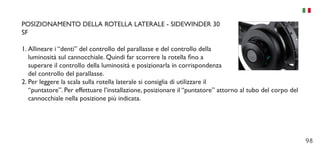 98
POSIZIONAMENTO DELLA ROTELLA LATERALE - SIDEWINDER 30
SF
1.	Allineare i “denti” del controllo del parallasse e del controllo della
luminosità sul cannocchiale. Quindi far scorrere la rotella fino a
superare il controllo della luminosità e posizionarla in corrispondenza
del controllo del parallasse.
2.	Per leggere la scala sulla rotella laterale si consiglia di utilizzare il
“puntatore”. Per effettuare l’installazione, posizionare il “puntatore” attorno al tubo del corpo del
cannocchiale nella posizione più indicata.
 