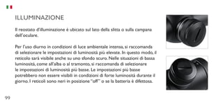 99
ILLUMINAZIONE
Il reostato d’illuminazione è ubicato sul lato della slitta o sulla campana
dell’oculare.
Per l’uso diurno in condizioni di luce ambientale intensa, si raccomanda
di selezionare le impostazioni di luminosità più elevate. In questo modo, il
reticolo sarà visibile anche su uno sfondo scuro. Nelle situazioni di bassa
luminosità, come all’alba o al tramonto, si raccomanda di selezionare
le impostazioni di luminosità più basse. Le impostazioni più basse
potrebbero non essere visibili in condizioni di forte luminosità durante il
giorno. I reticoli sono neri in posizione “off” o se la batteria è difettosa.
 