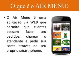• O Air Menu é uma
  aplicação via WEB que
  permite que clientes
  possam     fazer   seu
  pedidos, chamar o
  atendente e pedir sua
  conta através de seu
  próprio smarthphone.
 