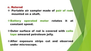 c. Rotorod
 Portable air sampler made of pair of rods
mounted on a shaft.
Battery operated motor rotates it at
constant speed.
Outer surface of rod is covered with cello
tape smeared petroleum jelly.
After exposure strips cut and observed
under microscope.
 