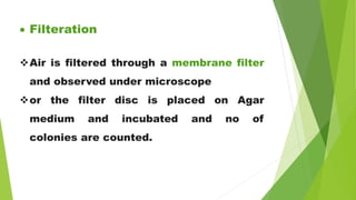  Filteration
Air is filtered through a membrane filter
and observed under microscope
or the filter disc is placed on Agar
medium and incubated and no of
colonies are counted.
 