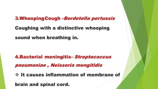 3.WhoopingCough -Bordetella pertussis
Coughing with a distinctive whooping
sound when breathing in.
4.Bacterial meningitis– Streptococcus
pneumoniae , Neisseria mengitidis
 It causes inflammation of membrane of
brain and spinal cord.
 