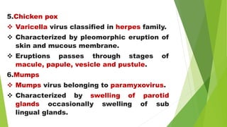 5.Chicken pox
 Varicella virus classified in herpes family.
 Characterized by pleomorphic eruption of
skin and mucous membrane.
 Eruptions passes through stages of
macule, papule, vesicle and pustule.
6.Mumps
 Mumps virus belonging to paramyxovirus.
 Characterized by swelling of parotid
glands occasionally swelling of sub
lingual glands.
 