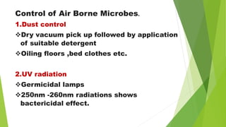 Control of Air Borne Microbes.
1.Dust control
Dry vacuum pick up followed by application
of suitable detergent
Oiling floors ,bed clothes etc.
2.UV radiation
Germicidal lamps
250nm -260nm radiations shows
bactericidal effect.
 