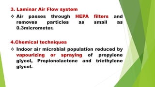 3. Laminar Air Flow system
 Air passes through HEPA filters and
removes particles as small as
0.3micrometer.
4.Chemical techniques
 Indoor air microbial population reduced by
vapourizing or spraying of propylene
glycol, Propionolactone and triethylene
glycol.
 