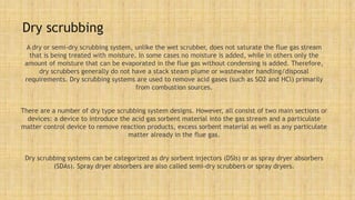 Dry scrubbing
A dry or semi-dry scrubbing system, unlike the wet scrubber, does not saturate the flue gas stream
that is being treated with moisture. In some cases no moisture is added, while in others only the
amount of moisture that can be evaporated in the flue gas without condensing is added. Therefore,
dry scrubbers generally do not have a stack steam plume or wastewater handling/disposal
requirements. Dry scrubbing systems are used to remove acid gases (such as SO2 and HCl) primarily
from combustion sources.
There are a number of dry type scrubbing system designs. However, all consist of two main sections or
devices: a device to introduce the acid gas sorbent material into the gas stream and a particulate
matter control device to remove reaction products, excess sorbent material as well as any particulate
matter already in the flue gas.
Dry scrubbing systems can be categorized as dry sorbent injectors (DSIs) or as spray dryer absorbers
(SDAs). Spray dryer absorbers are also called semi-dry scrubbers or spray dryers.
 