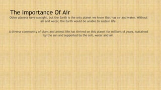 The Importance Of Air
Other planets have sunlight, but the Earth is the only planet we know that has air and water. Without
air and water, the Earth would be unable to sustain life.
A diverse community of plant and animal life has thrived on this planet for millions of years, sustained
by the sun and supported by the soil, water and air.
 