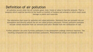 Definition of air pollution
Air pollution occurs when the air contains gases, dust, fumes or odour in harmful amounts. That is,
amounts which could be harmful to the health or comfort of humans and animals or which could cause
damage to plants and materials.
The substances that cause air pollution are called pollutants. Pollutants that are pumped into our
atmosphere and directly pollute the air are called primary pollutants. Primary pollutant examples
include carbon monoxide from car exhausts and sulfur dioxide from the combustion of coal.
Further pollution can arise if primary pollutants in the atmosphere undergo chemical reactions. The
resulting compounds are called secondary pollutants. Photochemical smog is an example of this.
 