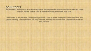 pollutants
Air pollutants mainly occur as a result of gaseous discharges from industry and motor vehicles. There
are also natural sources such as wind-blown dust and smoke from fires.
Some forms of air pollution create global problems, such as upper atmosphere ozone depletion and
global warming. These problems are very complex, and require international cooperative efforts to
find solutions.
 