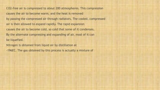 CO2-free air is compressed to about 200 atmospheres. This compression
causes the air to become warm, and the heat is removed
by passing the compressed air through radiators. The cooled, compressed
air is then allowed to expand rapidly. The rapid expansion
causes the air to become cold, so cold that some of it condenses.
By the alternate compressing and expanding of air, most of it can
be liquefied.
Nitrogen is obtained from liquid air by distillation at
-196EC. The gas obtained by this process is actually a mixture of
 