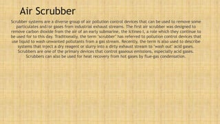Air Scrubber
Scrubber systems are a diverse group of air pollution control devices that can be used to remove some
particulates and/or gases from industrial exhaust streams. The first air scrubber was designed to
remove carbon dioxide from the air of an early submarine, the Ictineo I, a role which they continue to
be used for to this day. Traditionally, the term "scrubber" has referred to pollution control devices that
use liquid to wash unwanted pollutants from a gas stream. Recently, the term is also used to describe
systems that inject a dry reagent or slurry into a dirty exhaust stream to "wash out" acid gases.
Scrubbers are one of the primary devices that control gaseous emissions, especially acid gases.
Scrubbers can also be used for heat recovery from hot gases by flue-gas condensation.
 