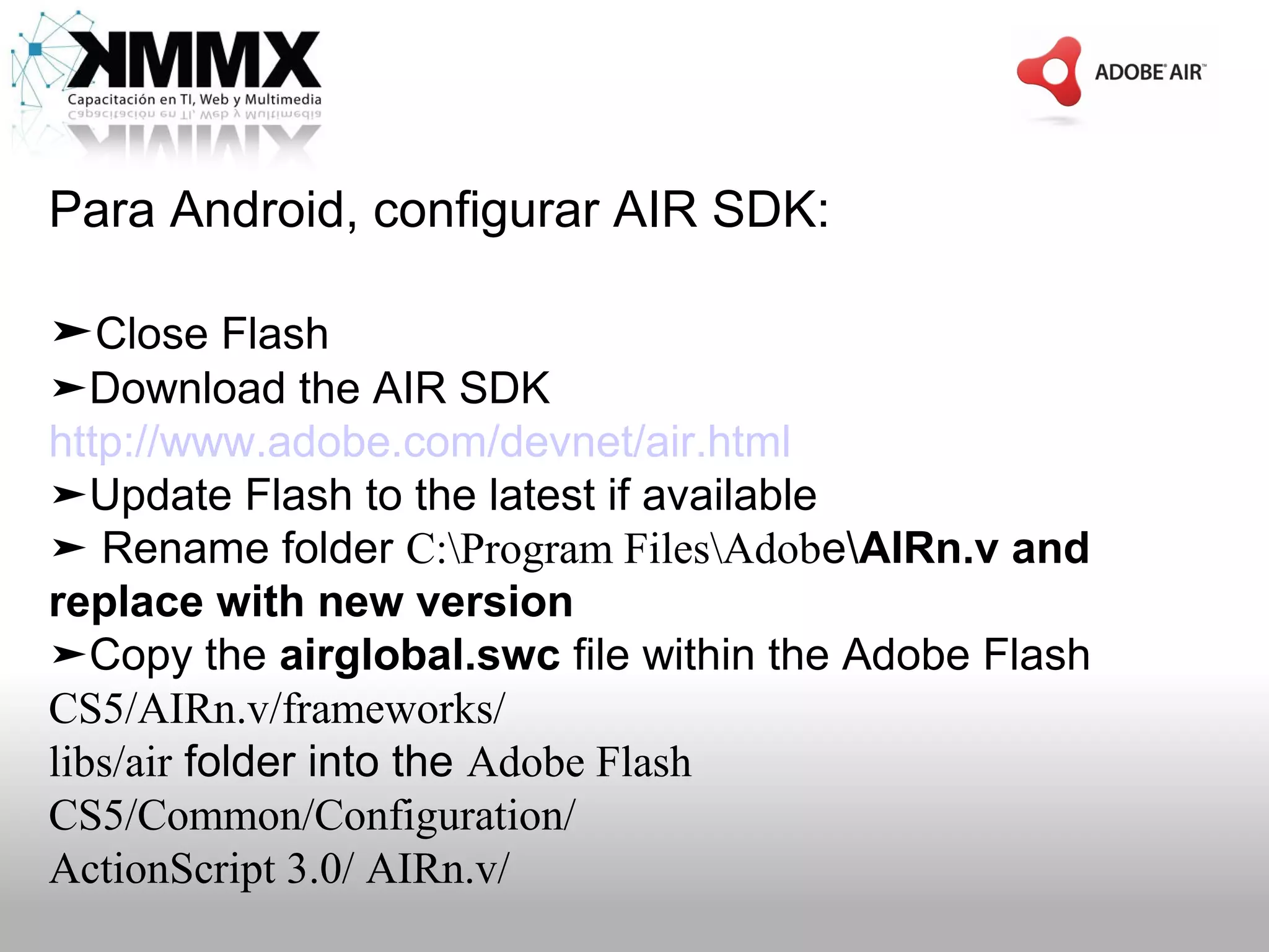 Para Android, configurar AIR SDK:

➤Close Flash
➤Download the AIR SDK
http://www.adobe.com/devnet/air.html
➤Update Flash to the latest if available
➤ Rename folder C:Program FilesAdobeAIRn.v and
replace with new version
➤Copy the airglobal.swc file within the Adobe Flash
CS5/AIRn.v/frameworks/
libs/air folder into the Adobe Flash
CS5/Common/Configuration/
ActionScript 3.0/ AIRn.v/
 