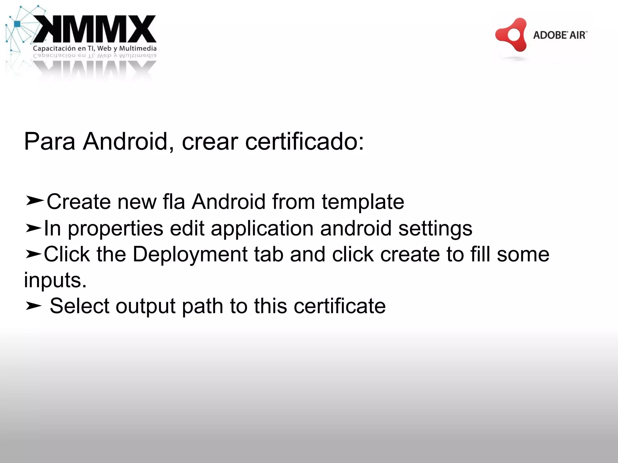Para Android, crear certificado:

➤Create new fla Android from template
➤In properties edit application android settings
➤Click the Deployment tab and click create to fill some
inputs.
➤ Select output path to this certificate
 