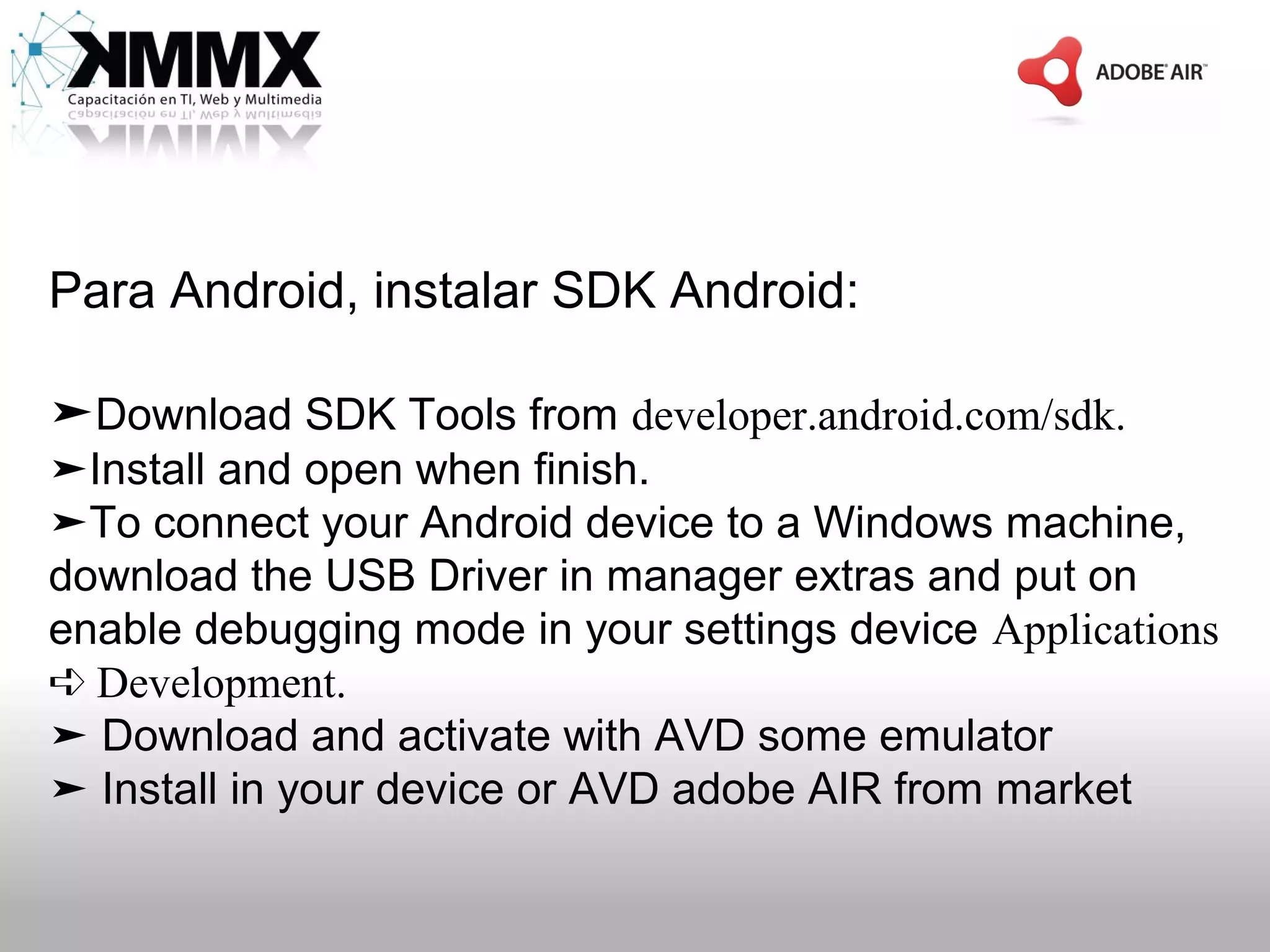 Para Android, instalar SDK Android:

➤Download SDK Tools from developer.android.com/sdk.
➤Install and open when finish.
➤To connect your Android device to a Windows machine,
download the USB Driver in manager extras and put on
enable debugging mode in your settings device Applications
➪ Development.
➤ Download and activate with AVD some emulator
➤ Install in your device or AVD adobe AIR from market
 
