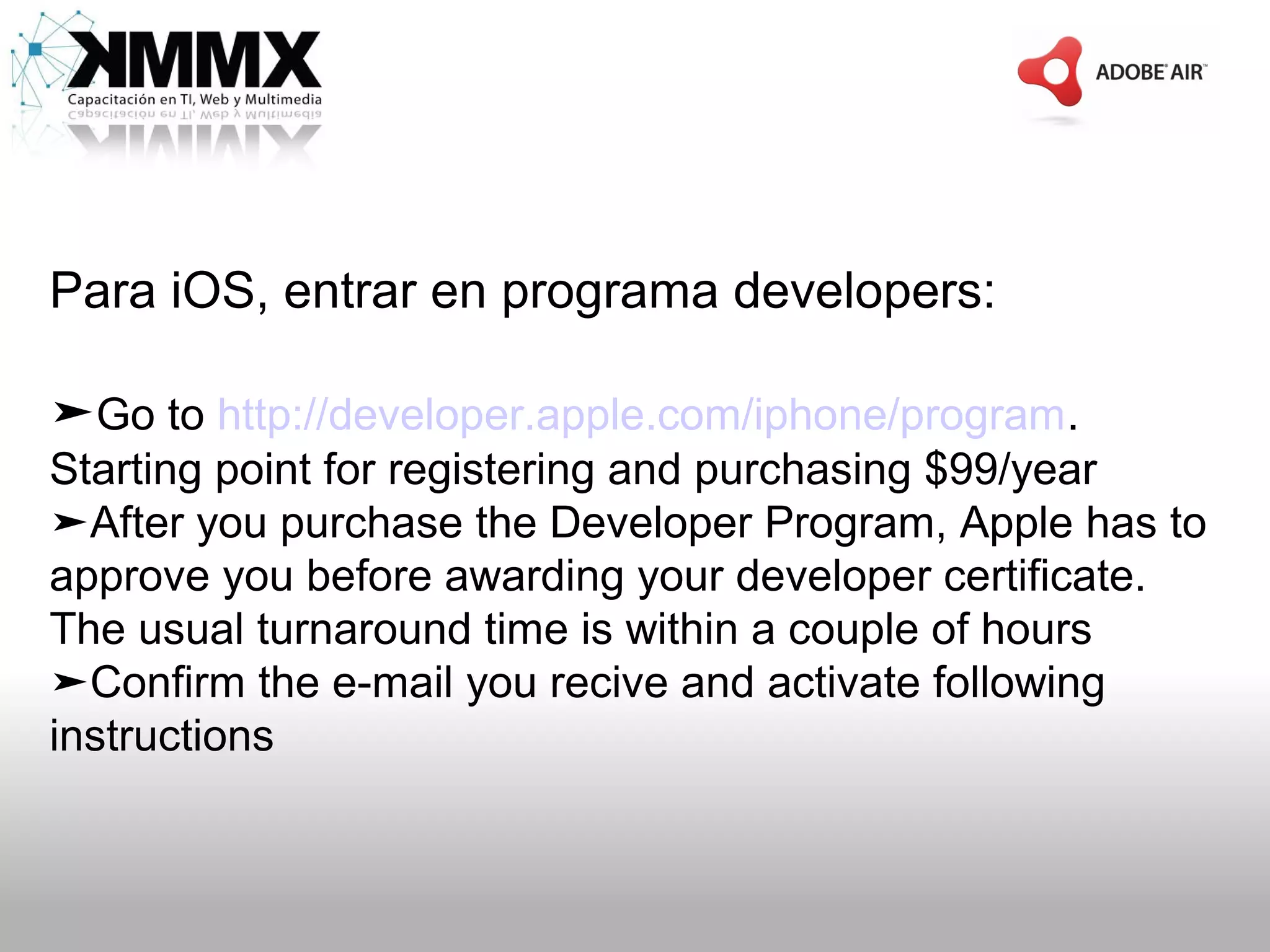 Para iOS, entrar en programa developers:

➤Go to http://developer.apple.com/iphone/program.
Starting point for registering and purchasing $99/year
➤After you purchase the Developer Program, Apple has to
approve you before awarding your developer certificate.
The usual turnaround time is within a couple of hours
➤Confirm the e-mail you recive and activate following
instructions
 