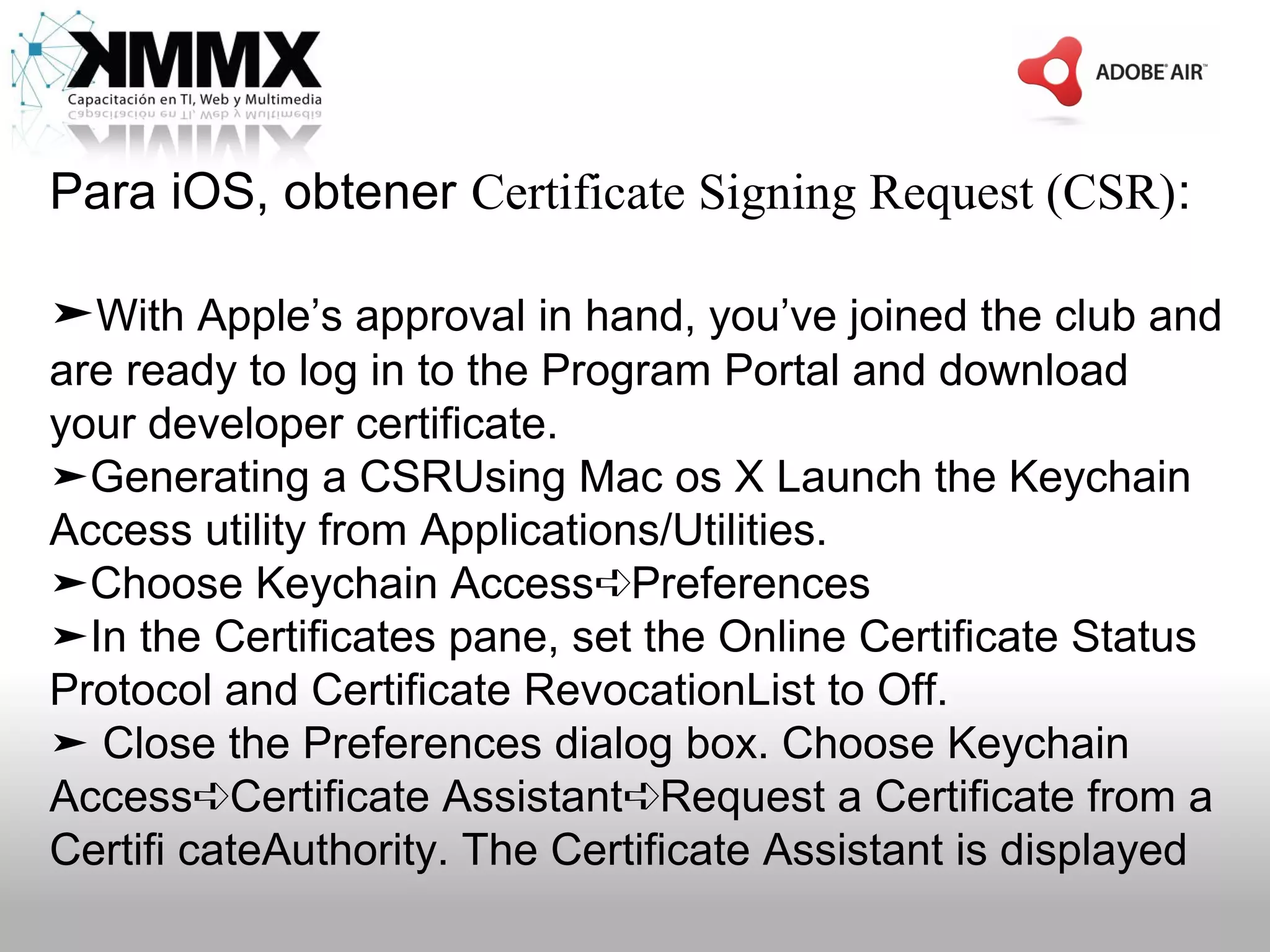 Para iOS, obtener Certificate Signing Request (CSR):

➤With Apple’s approval in hand, you’ve joined the club and
are ready to log in to the Program Portal and download
your developer certificate.
➤Generating a CSRUsing Mac os X Launch the Keychain
Access utility from Applications/Utilities.
➤Choose Keychain Access➪Preferences
➤In the Certificates pane, set the Online Certificate Status
Protocol and Certificate RevocationList to Off.
➤ Close the Preferences dialog box. Choose Keychain
Access➪Certificate Assistant➪Request a Certificate from a
Certifi cateAuthority. The Certificate Assistant is displayed
 