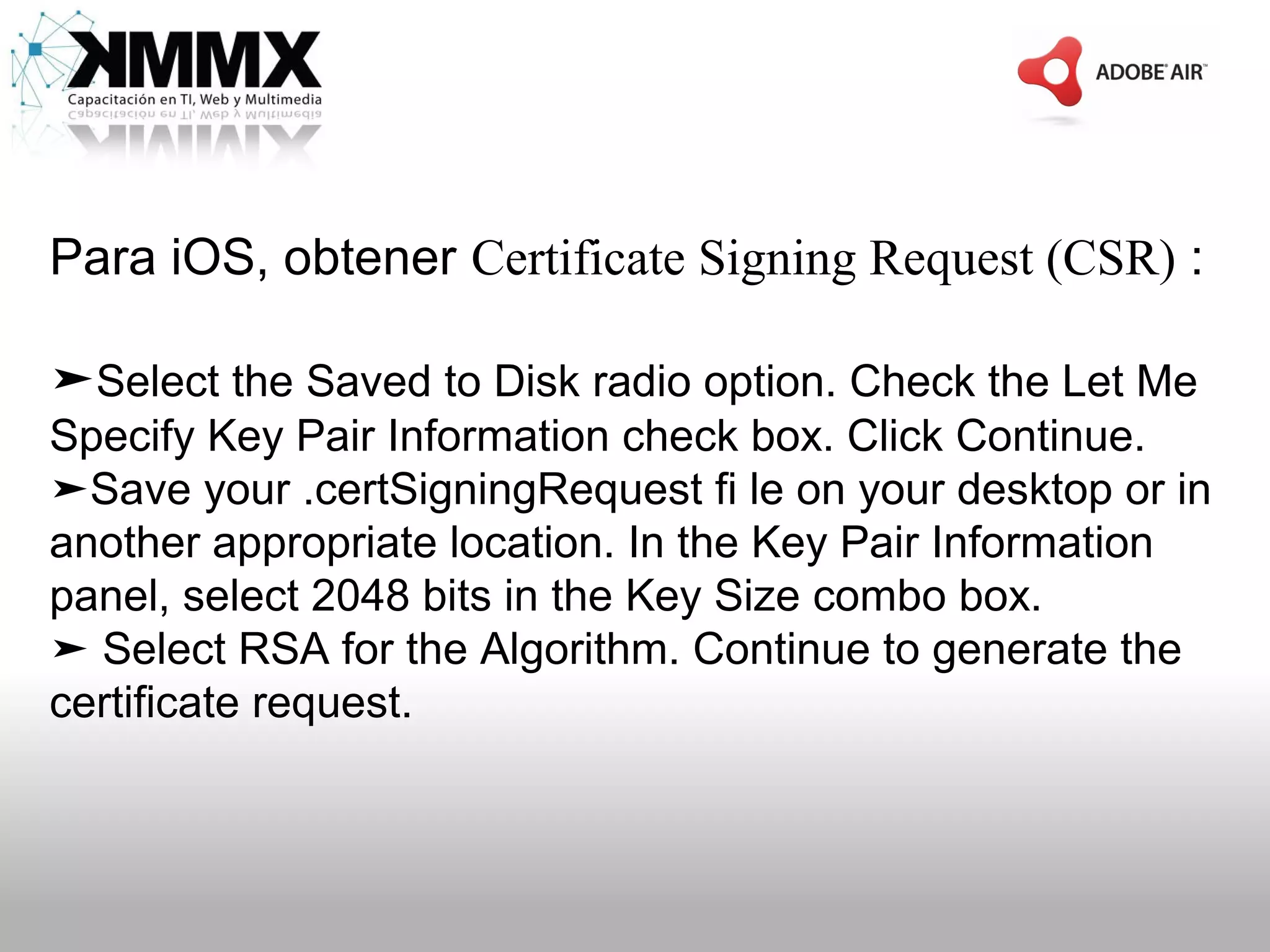 Para iOS, obtener Certificate Signing Request (CSR) :

➤Select the Saved to Disk radio option. Check the Let Me
Specify Key Pair Information check box. Click Continue.
➤Save your .certSigningRequest fi le on your desktop or in
another appropriate location. In the Key Pair Information
panel, select 2048 bits in the Key Size combo box.
➤ Select RSA for the Algorithm. Continue to generate the
certificate request.
 