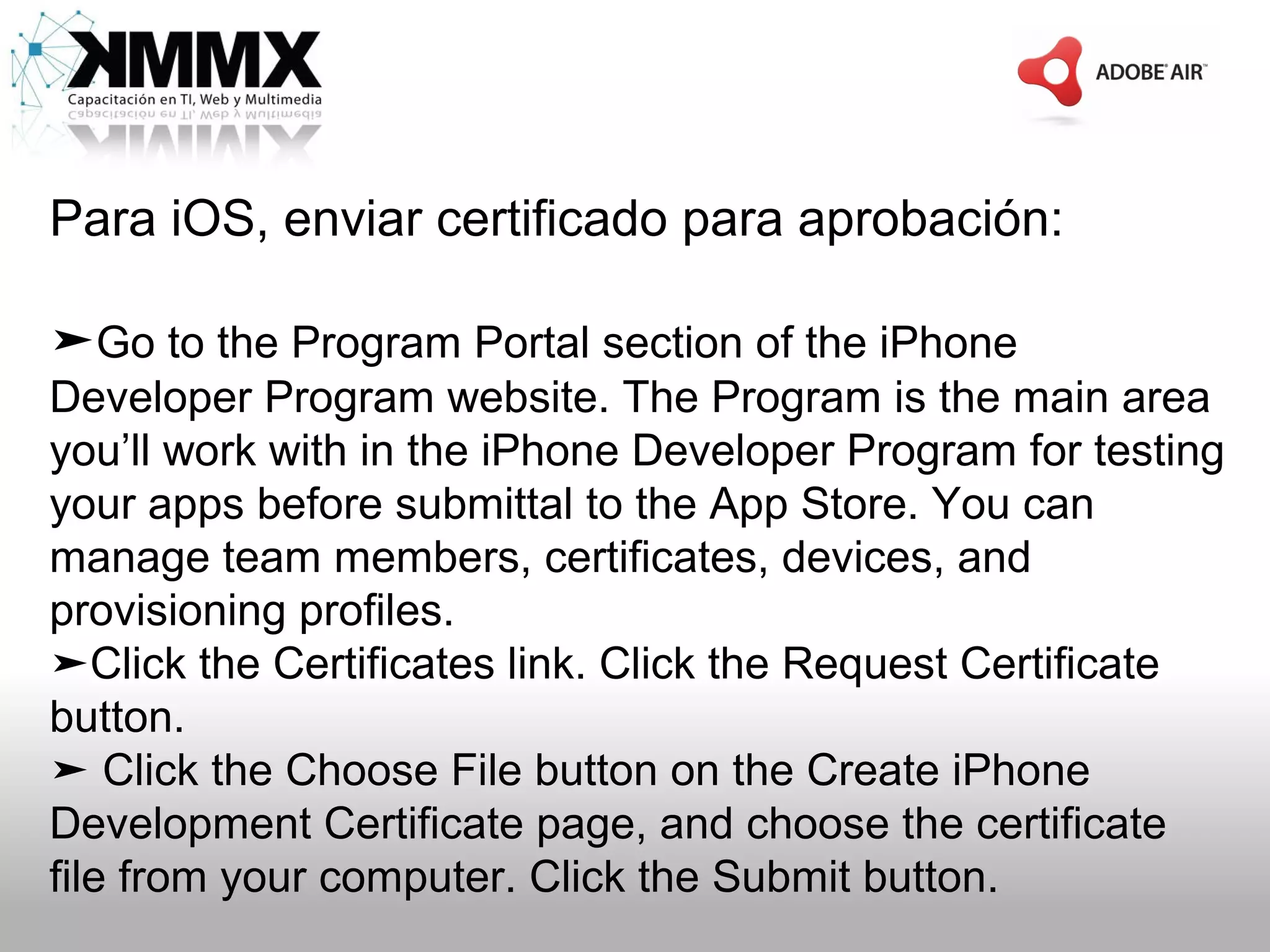 Para iOS, enviar certificado para aprobación:

➤Go to the Program Portal section of the iPhone
Developer Program website. The Program is the main area
you’ll work with in the iPhone Developer Program for testing
your apps before submittal to the App Store. You can
manage team members, certificates, devices, and
provisioning profiles.
➤Click the Certificates link. Click the Request Certificate
button.
➤ Click the Choose File button on the Create iPhone
Development Certificate page, and choose the certificate
file from your computer. Click the Submit button.
 