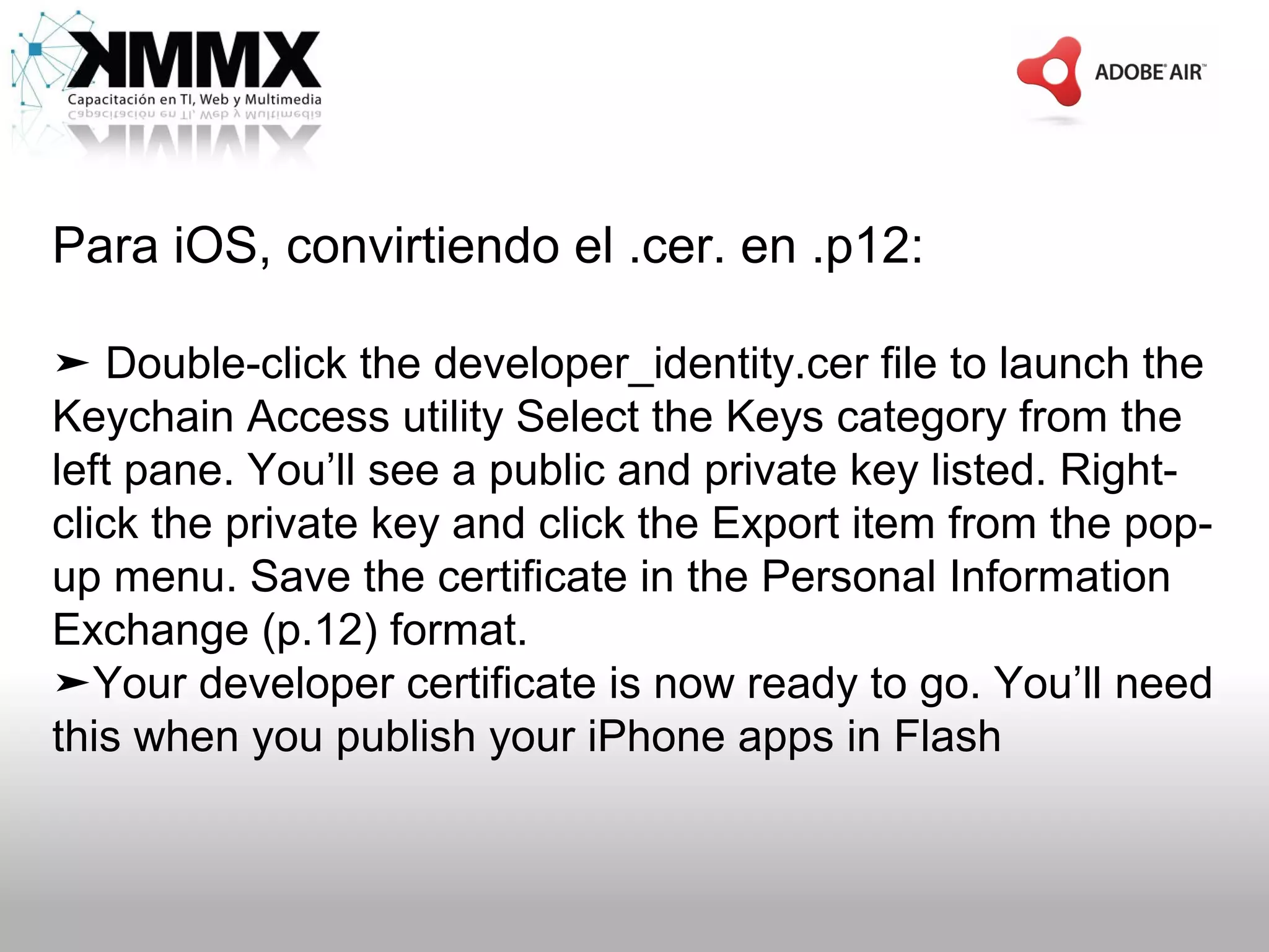 Para iOS, convirtiendo el .cer. en .p12:

➤ Double-click the developer_identity.cer file to launch the
Keychain Access utility Select the Keys category from the
left pane. You’ll see a public and private key listed. Right-
click the private key and click the Export item from the pop-
up menu. Save the certificate in the Personal Information
Exchange (p.12) format.
➤Your developer certificate is now ready to go. You’ll need
this when you publish your iPhone apps in Flash
 