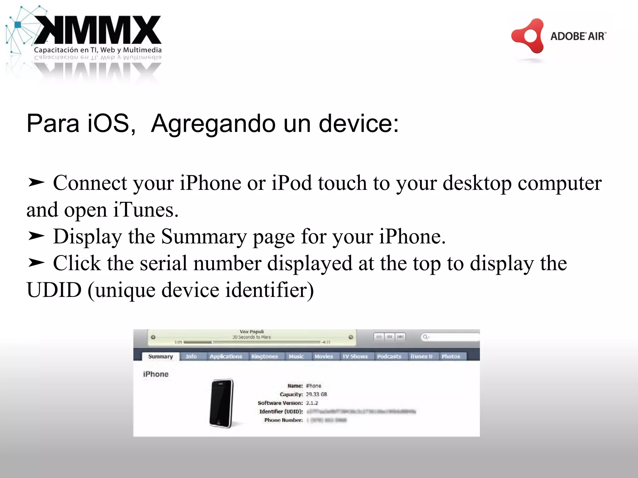 Para iOS, Agregando un device:

➤ Connect your iPhone or iPod touch to your desktop computer
and open iTunes.
➤ Display the Summary page for your iPhone.
➤ Click the serial number displayed at the top to display the
UDID (unique device identifier)
 