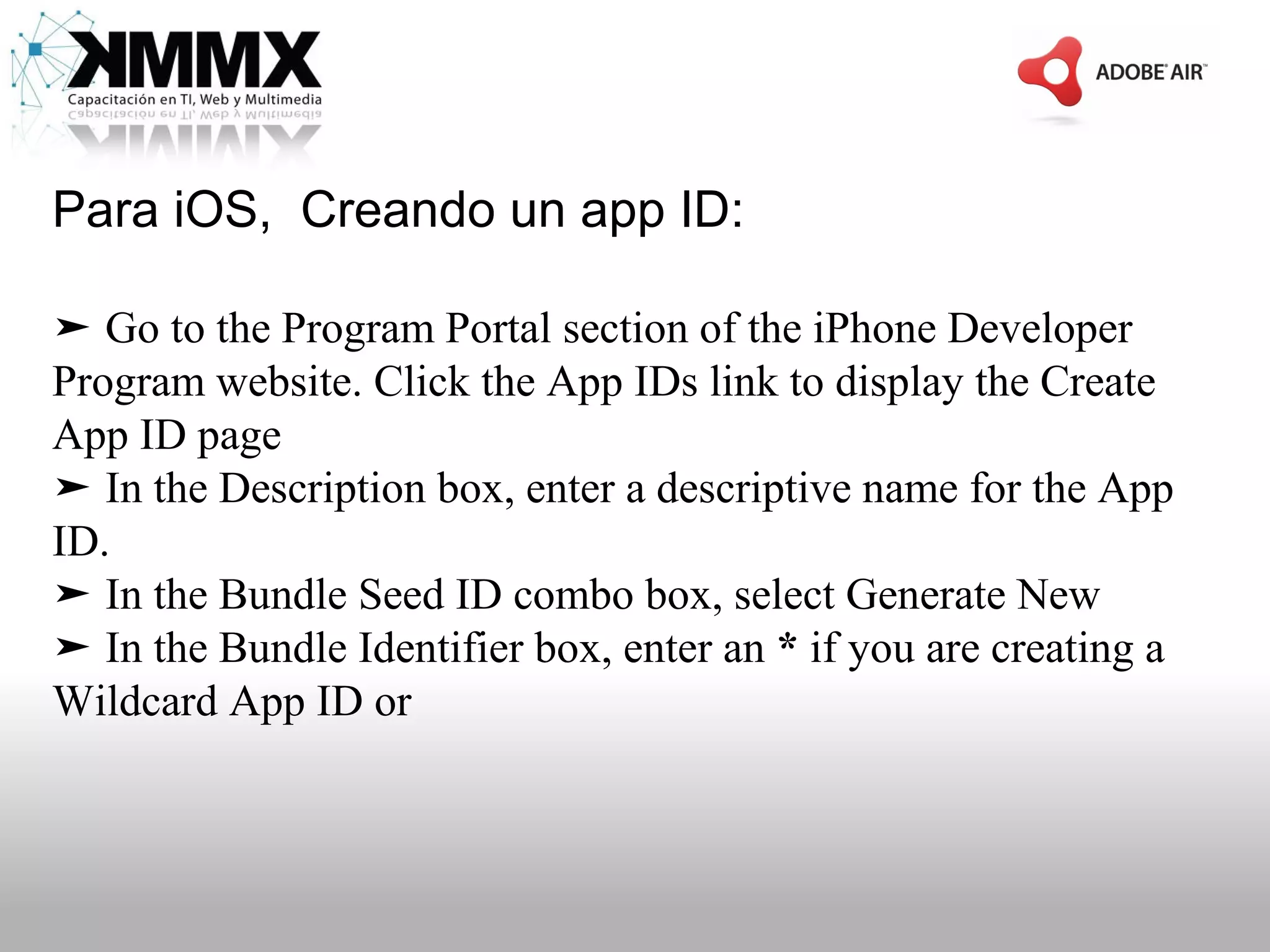 Para iOS, Creando un app ID:

➤ Go to the Program Portal section of the iPhone Developer
Program website. Click the App IDs link to display the Create
App ID page
➤ In the Description box, enter a descriptive name for the App
ID.
➤ In the Bundle Seed ID combo box, select Generate New
➤ In the Bundle Identifier box, enter an * if you are creating a
Wildcard App ID or
 