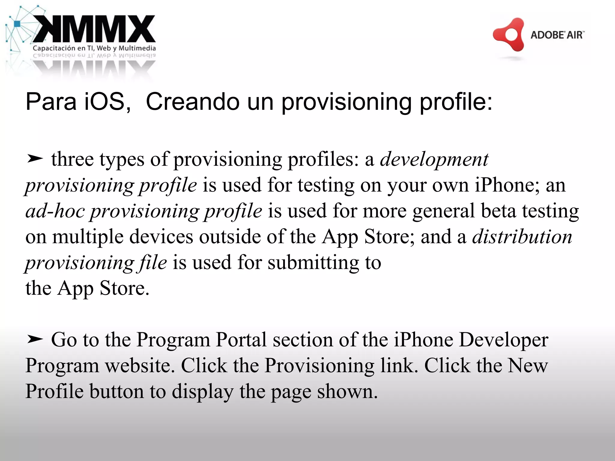 Para iOS, Creando un provisioning profile:

➤ three types of provisioning profiles: a development
provisioning profile is used for testing on your own iPhone; an
ad-hoc provisioning profile is used for more general beta testing
on multiple devices outside of the App Store; and a distribution
provisioning file is used for submitting to
the App Store.

➤ Go to the Program Portal section of the iPhone Developer
Program website. Click the Provisioning link. Click the New
Profile button to display the page shown.
 