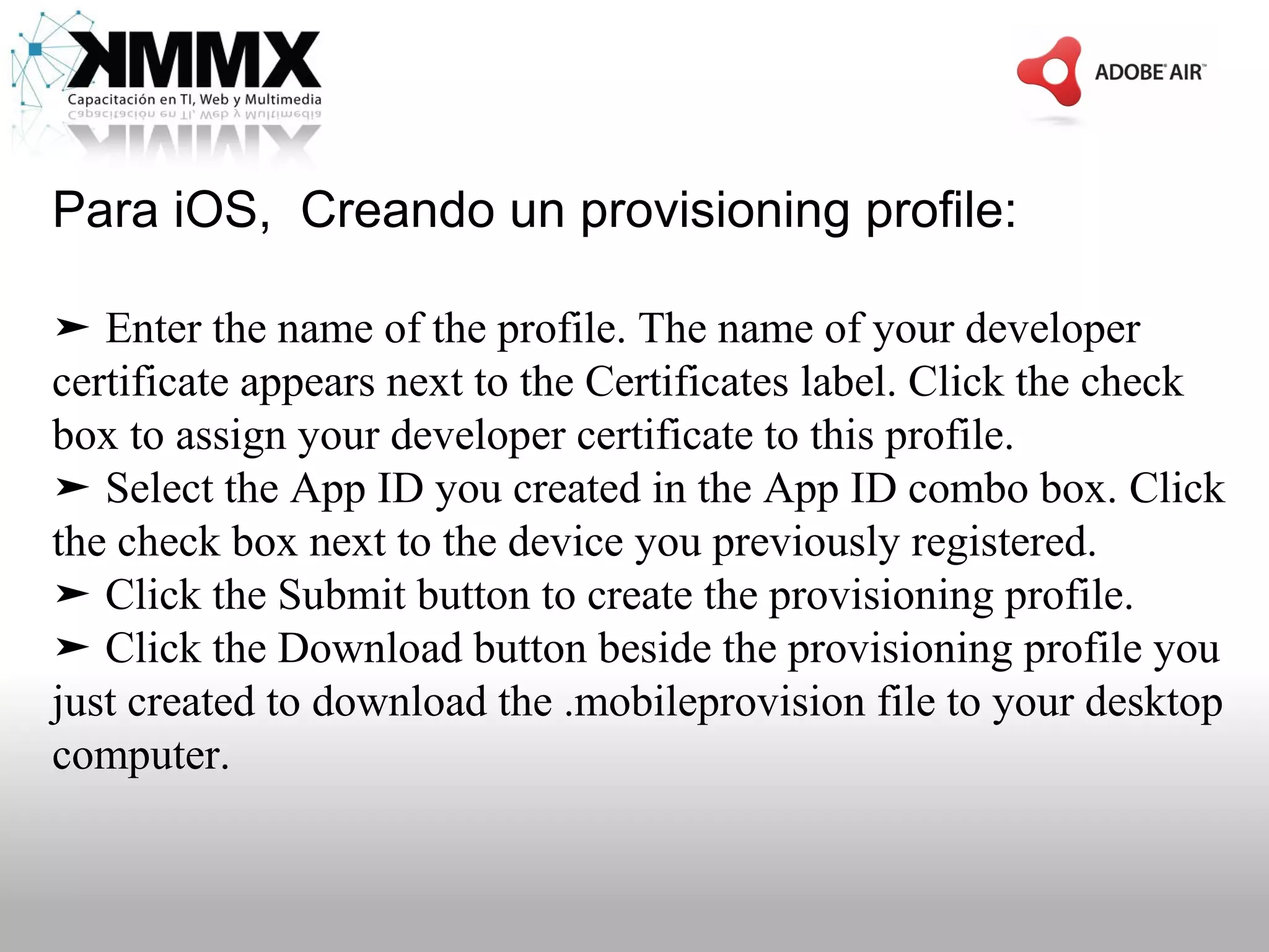 Para iOS, Creando un provisioning profile:

➤ Enter the name of the profile. The name of your developer
certificate appears next to the Certificates label. Click the check
box to assign your developer certificate to this profile.
➤ Select the App ID you created in the App ID combo box. Click
the check box next to the device you previously registered.
➤ Click the Submit button to create the provisioning profile.
➤ Click the Download button beside the provisioning profile you
just created to download the .mobileprovision file to your desktop
computer.
 