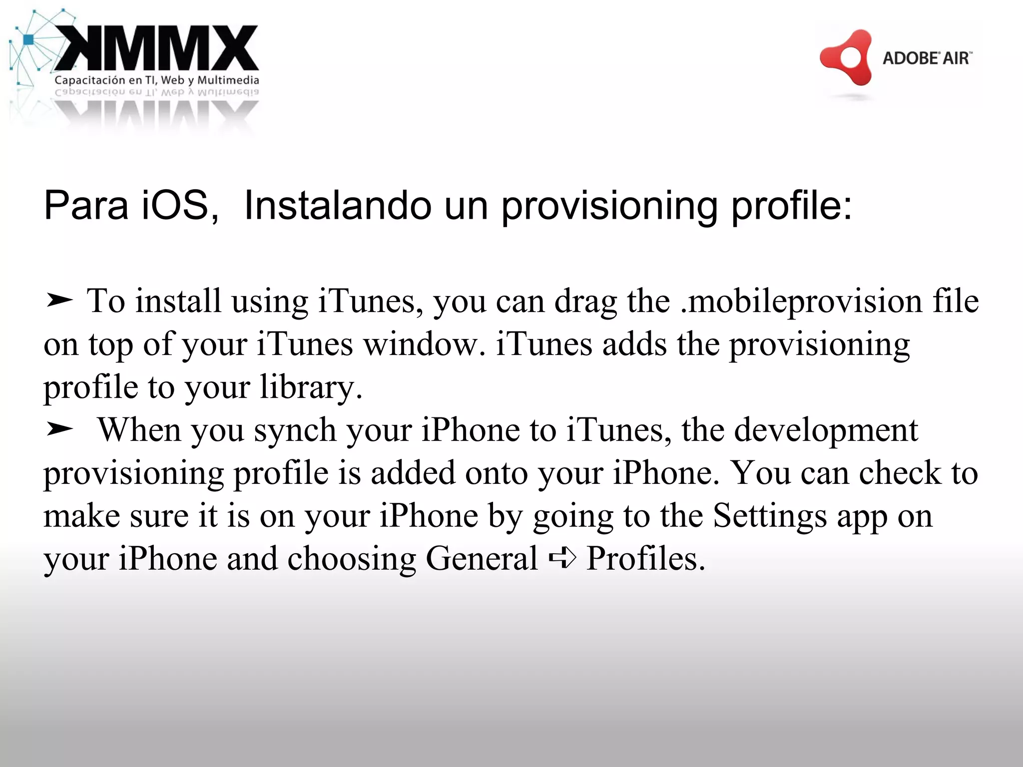 Para iOS, Instalando un provisioning profile:

➤ To install using iTunes, you can drag the .mobileprovision file
on top of your iTunes window. iTunes adds the provisioning
profile to your library.
➤ When you synch your iPhone to iTunes, the development
provisioning profile is added onto your iPhone. You can check to
make sure it is on your iPhone by going to the Settings app on
your iPhone and choosing General ➪ Profiles.
 