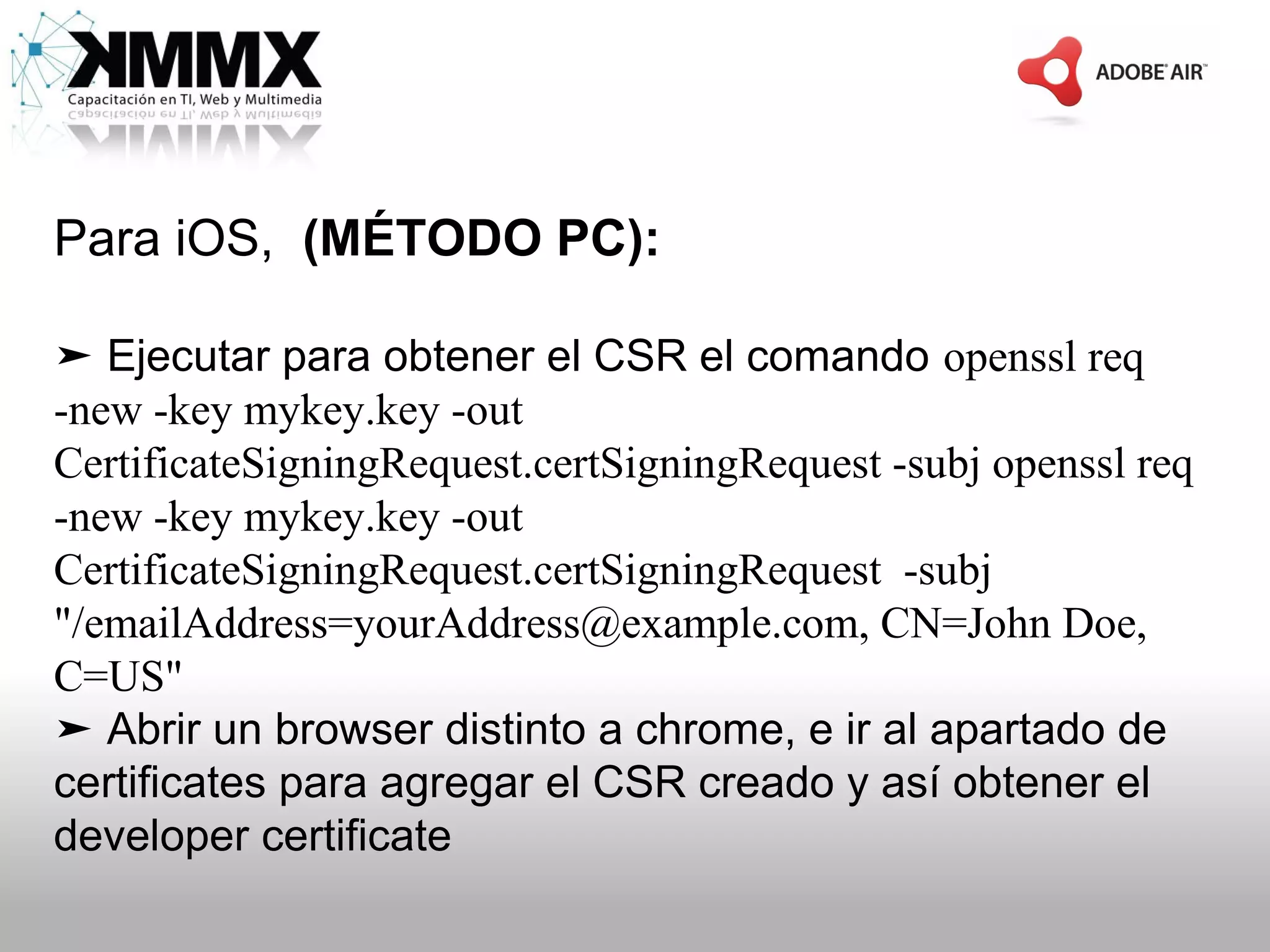 Para iOS, (MÉTODO PC):

➤ Ejecutar para obtener el CSR el comando openssl req
-new -key mykey.key -out
CertificateSigningRequest.certSigningRequest -subj openssl req
-new -key mykey.key -out
CertificateSigningRequest.certSigningRequest -subj
"/emailAddress=yourAddress@example.com, CN=John Doe,
C=US"
➤ Abrir un browser distinto a chrome, e ir al apartado de
certificates para agregar el CSR creado y así obtener el
developer certificate
 