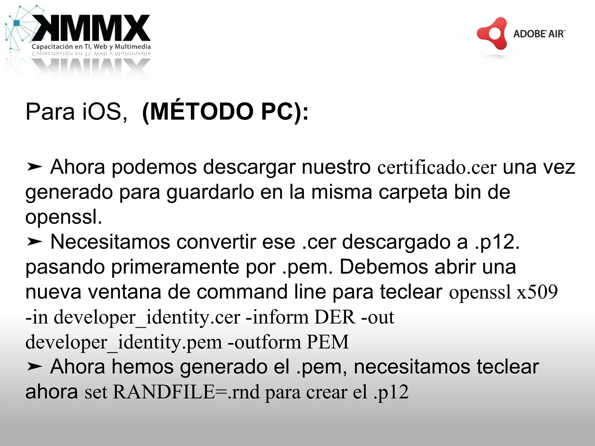 Para iOS, (MÉTODO PC):

➤ Ahora podemos descargar nuestro certificado.cer una vez
generado para guardarlo en la misma carpeta bin de
openssl.
➤ Necesitamos convertir ese .cer descargado a .p12.
pasando primeramente por .pem. Debemos abrir una
nueva ventana de command line para teclear openssl x509
-in developer_identity.cer -inform DER -out
developer_identity.pem -outform PEM
➤ Ahora hemos generado el .pem, necesitamos teclear
ahora set RANDFILE=.rnd para crear el .p12
 