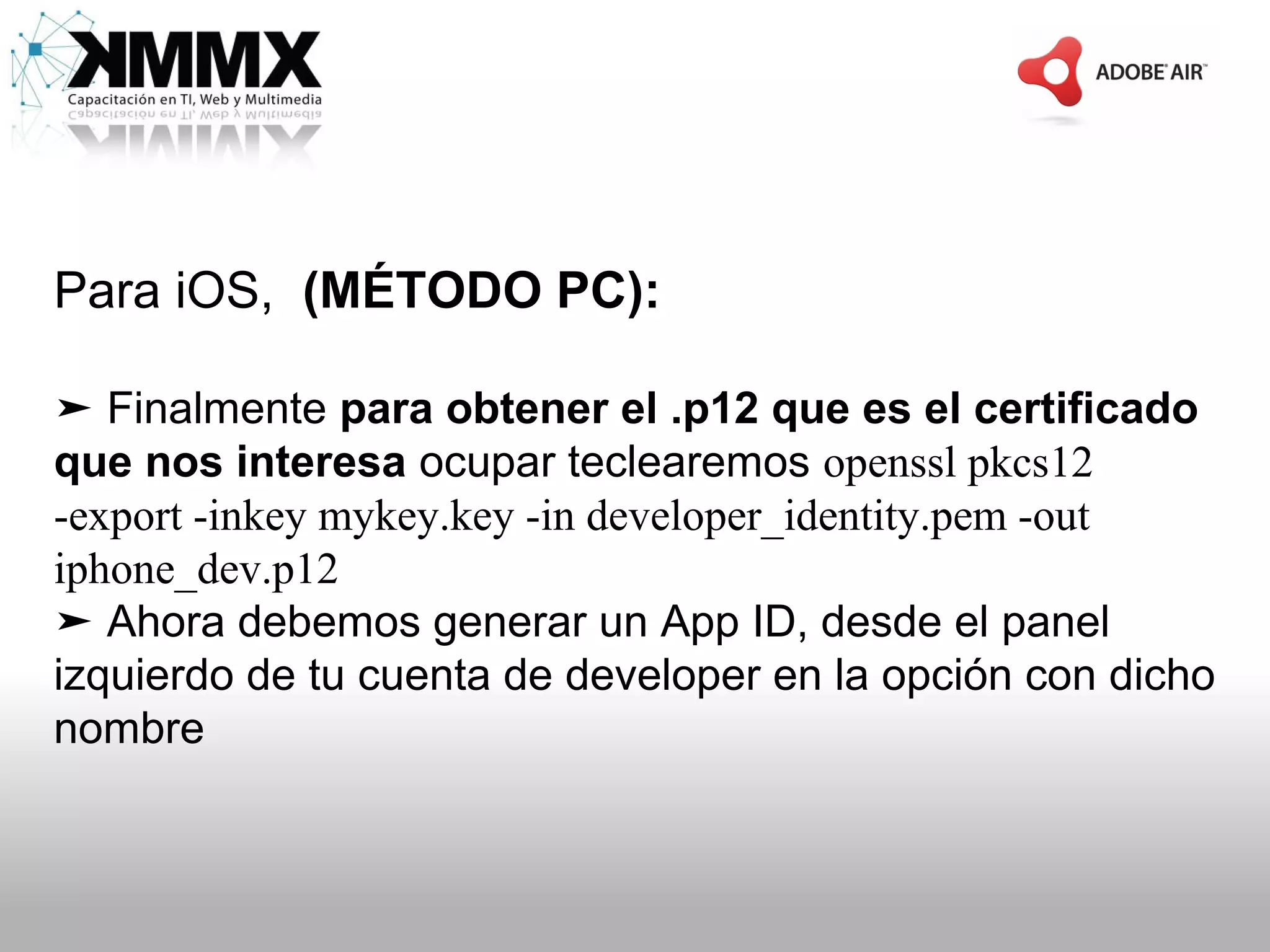 Para iOS, (MÉTODO PC):

➤ Finalmente para obtener el .p12 que es el certificado
que nos interesa ocupar teclearemos openssl pkcs12
-export -inkey mykey.key -in developer_identity.pem -out
iphone_dev.p12
➤ Ahora debemos generar un App ID, desde el panel
izquierdo de tu cuenta de developer en la opción con dicho
nombre
 