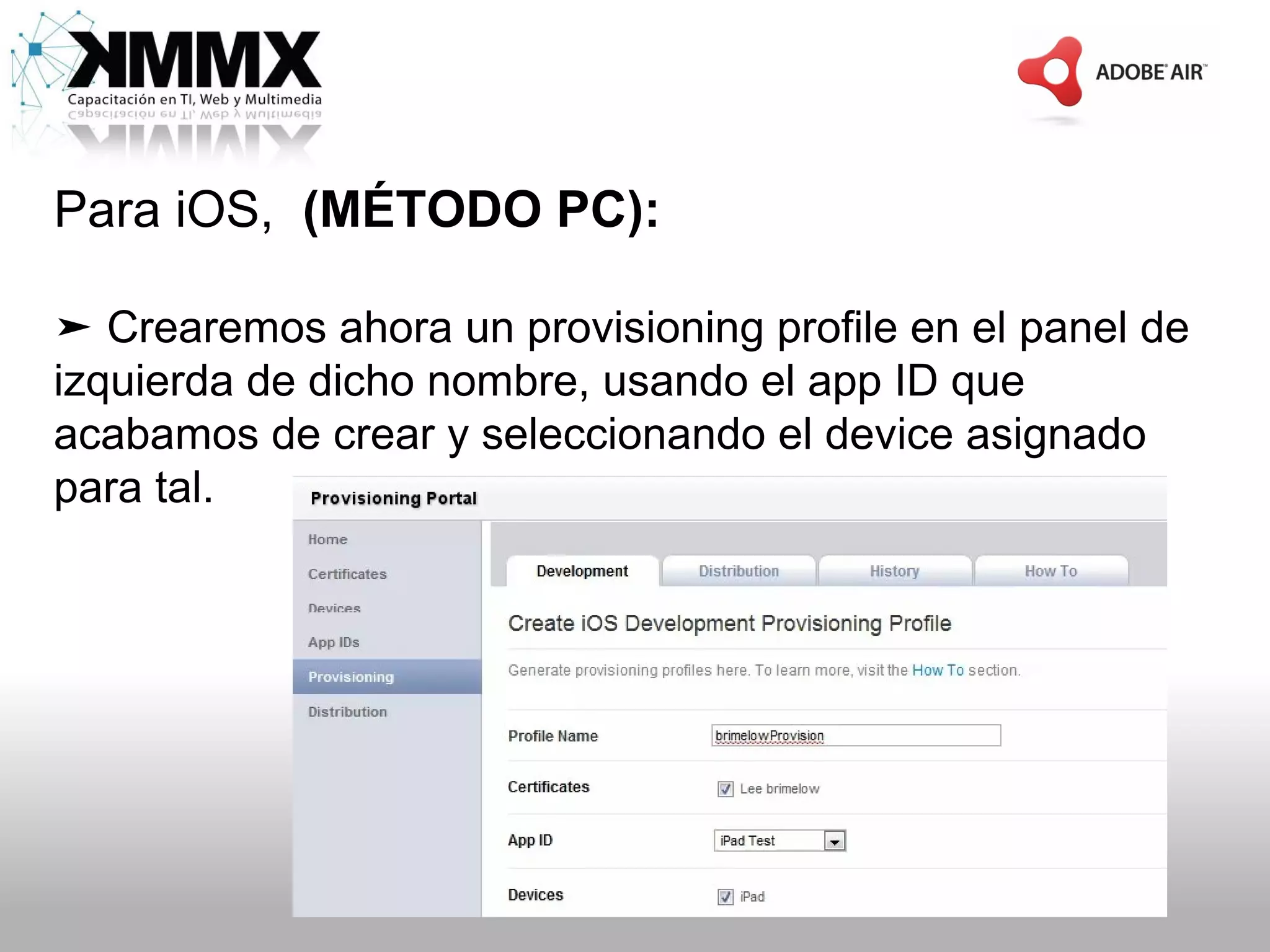 Para iOS, (MÉTODO PC):

➤ Crearemos ahora un provisioning profile en el panel de
izquierda de dicho nombre, usando el app ID que
acabamos de crear y seleccionando el device asignado
para tal.
 