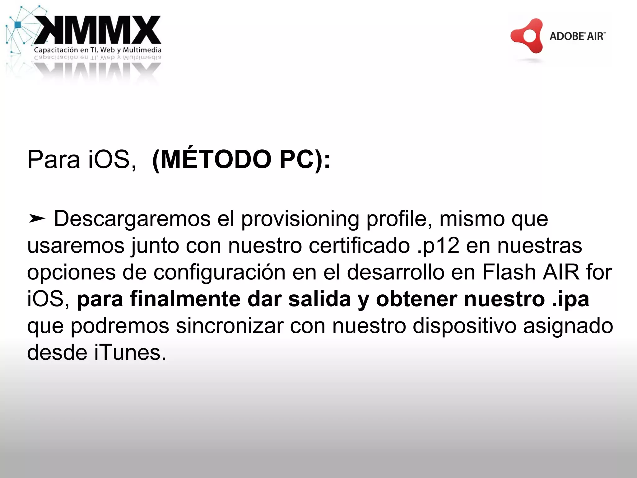 Para iOS, (MÉTODO PC):

➤ Descargaremos el provisioning profile, mismo que
usaremos junto con nuestro certificado .p12 en nuestras
opciones de configuración en el desarrollo en Flash AIR for
iOS, para finalmente dar salida y obtener nuestro .ipa
que podremos sincronizar con nuestro dispositivo asignado
desde iTunes.
 