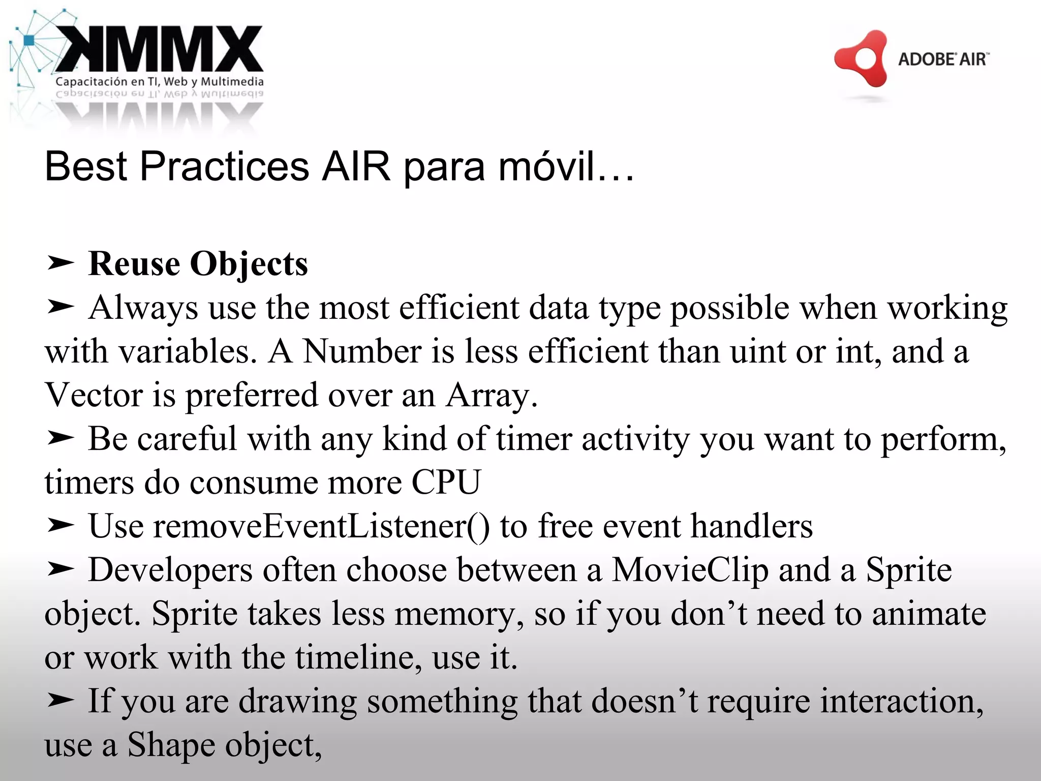 Best Practices AIR para móvil…

➤ Reuse Objects
➤ Always use the most efficient data type possible when working
with variables. A Number is less efficient than uint or int, and a
Vector is preferred over an Array.
➤ Be careful with any kind of timer activity you want to perform,
timers do consume more CPU
➤ Use removeEventListener() to free event handlers
➤ Developers often choose between a MovieClip and a Sprite
object. Sprite takes less memory, so if you don’t need to animate
or work with the timeline, use it.
➤ If you are drawing something that doesn’t require interaction,
use a Shape object,
 