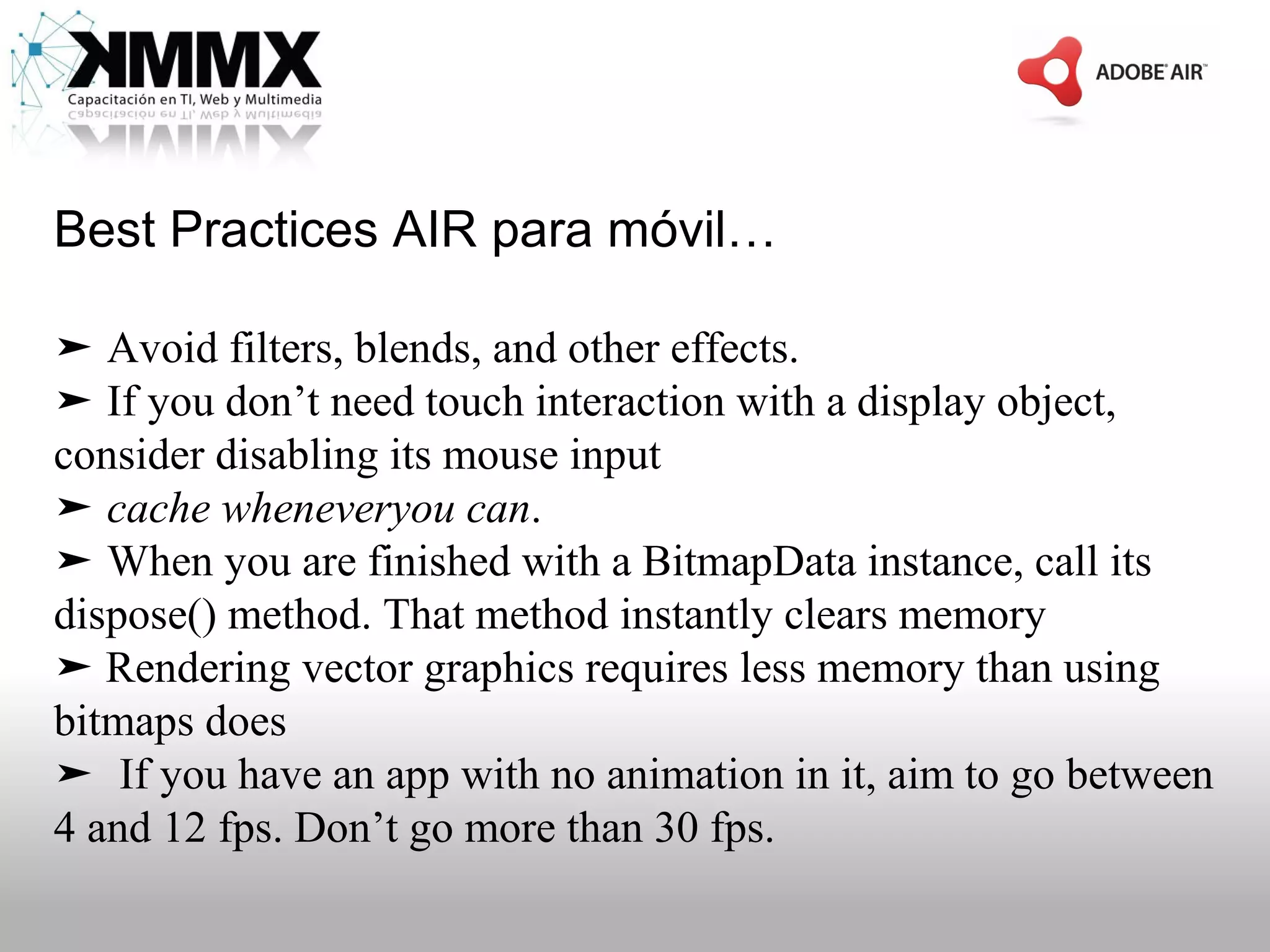 Best Practices AIR para móvil…

➤ Avoid filters, blends, and other effects.
➤ If you don’t need touch interaction with a display object,
consider disabling its mouse input
➤ cache wheneveryou can.
➤ When you are finished with a BitmapData instance, call its
dispose() method. That method instantly clears memory
➤ Rendering vector graphics requires less memory than using
bitmaps does
➤ If you have an app with no animation in it, aim to go between
4 and 12 fps. Don’t go more than 30 fps.
 