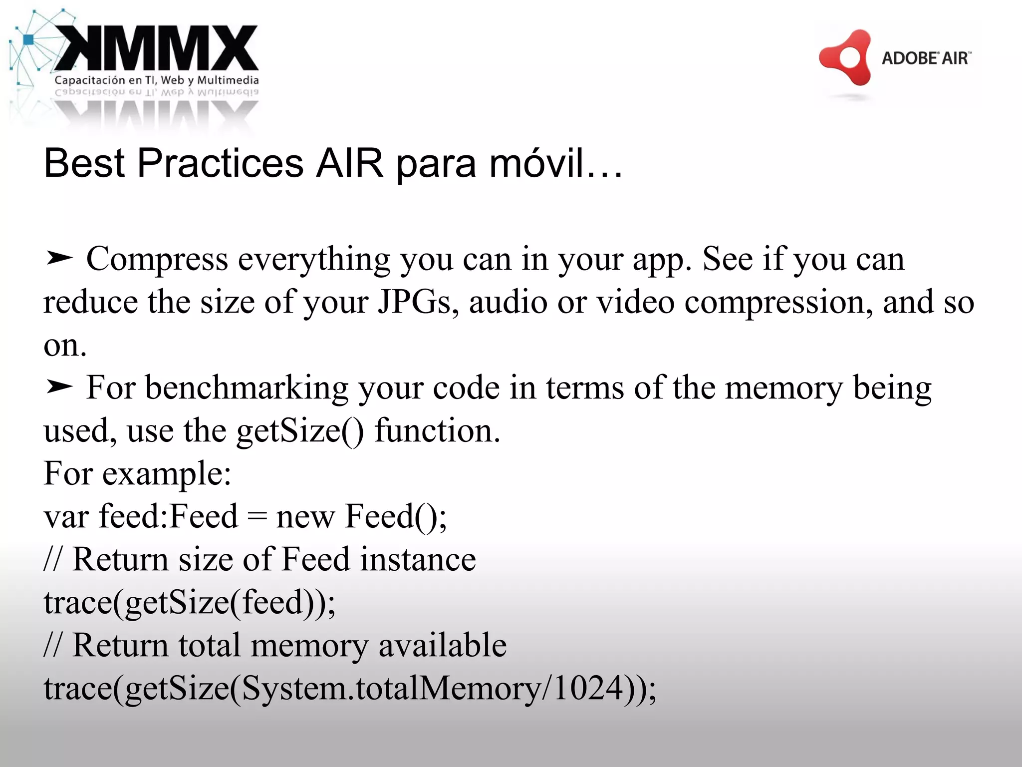 Best Practices AIR para móvil…

➤ Compress everything you can in your app. See if you can
reduce the size of your JPGs, audio or video compression, and so
on.
➤ For benchmarking your code in terms of the memory being
used, use the getSize() function.
For example:
var feed:Feed = new Feed();
// Return size of Feed instance
trace(getSize(feed));
// Return total memory available
trace(getSize(System.totalMemory/1024));
 