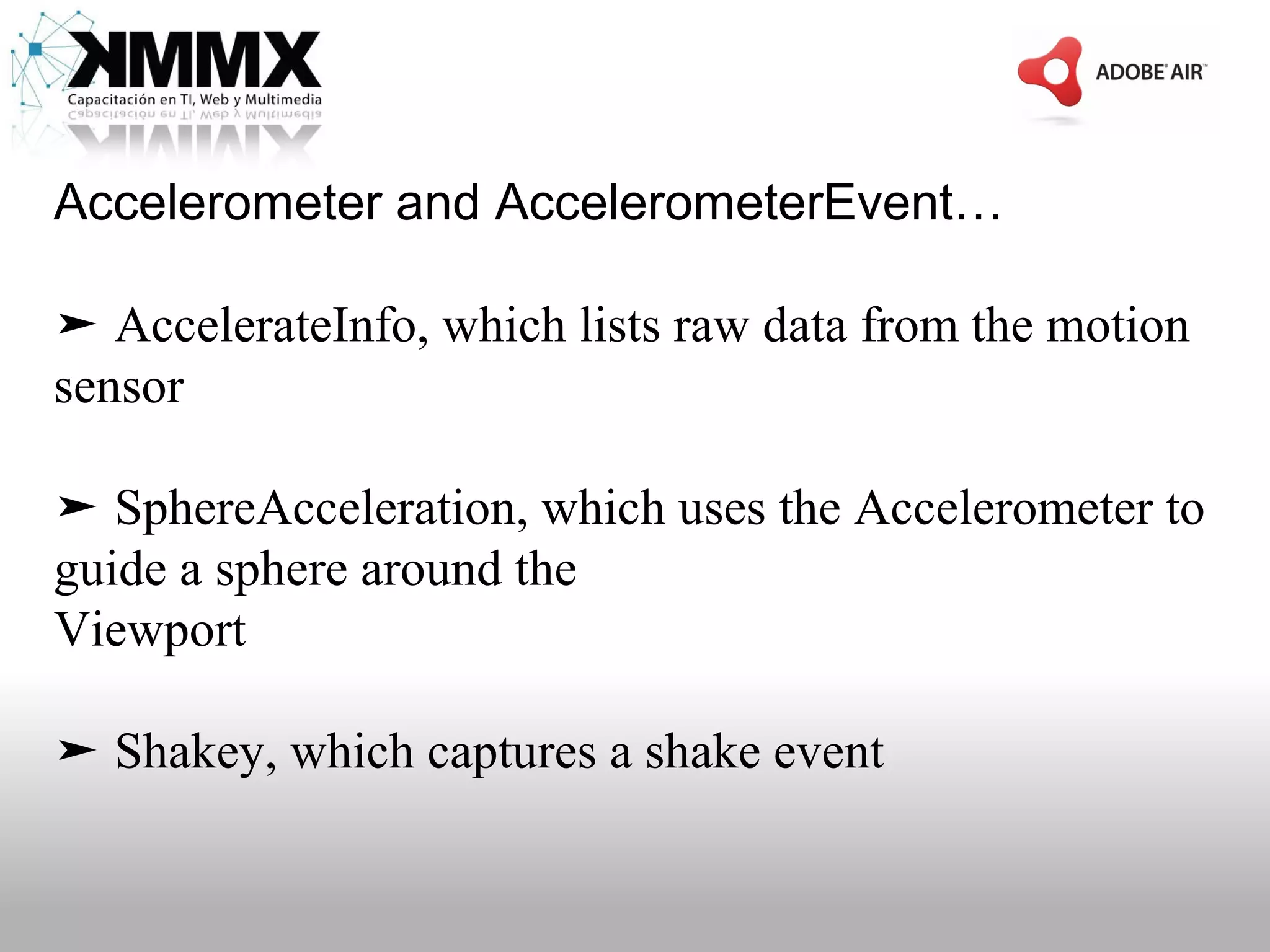 Accelerometer and AccelerometerEvent…

➤ AccelerateInfo, which lists raw data from the motion
sensor

➤ SphereAcceleration, which uses the Accelerometer to
guide a sphere around the
Viewport

➤ Shakey, which captures a shake event
 