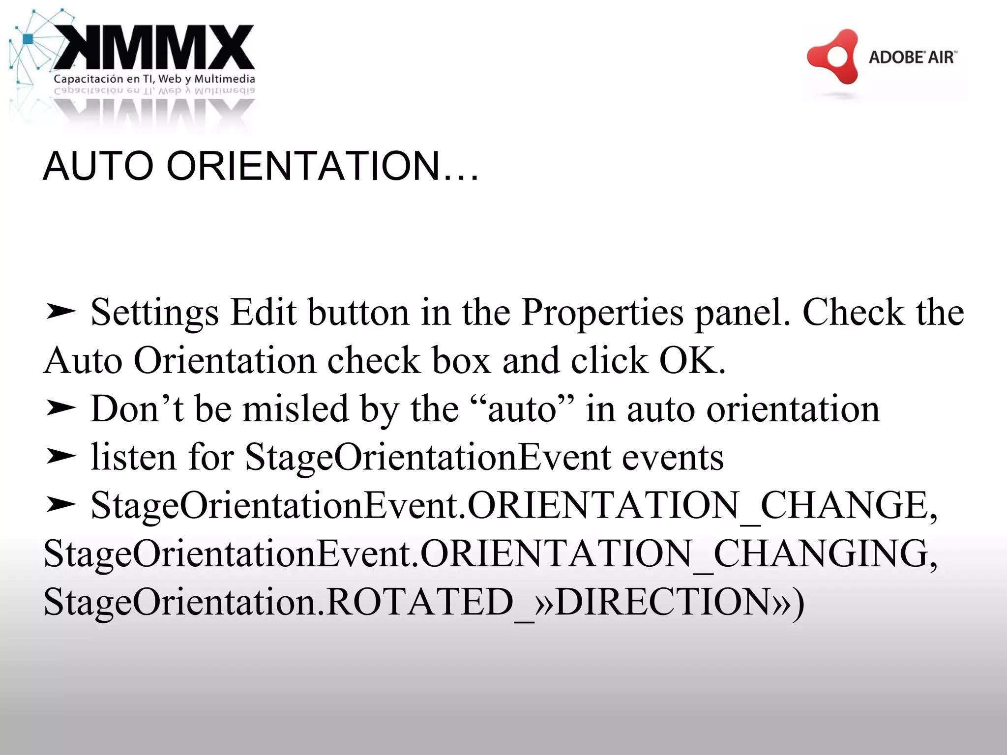 AUTO ORIENTATION…


➤ Settings Edit button in the Properties panel. Check the
Auto Orientation check box and click OK.
➤ Don’t be misled by the “auto” in auto orientation
➤ listen for StageOrientationEvent events
➤ StageOrientationEvent.ORIENTATION_CHANGE,
StageOrientationEvent.ORIENTATION_CHANGING,
StageOrientation.ROTATED_»DIRECTION»)
 
