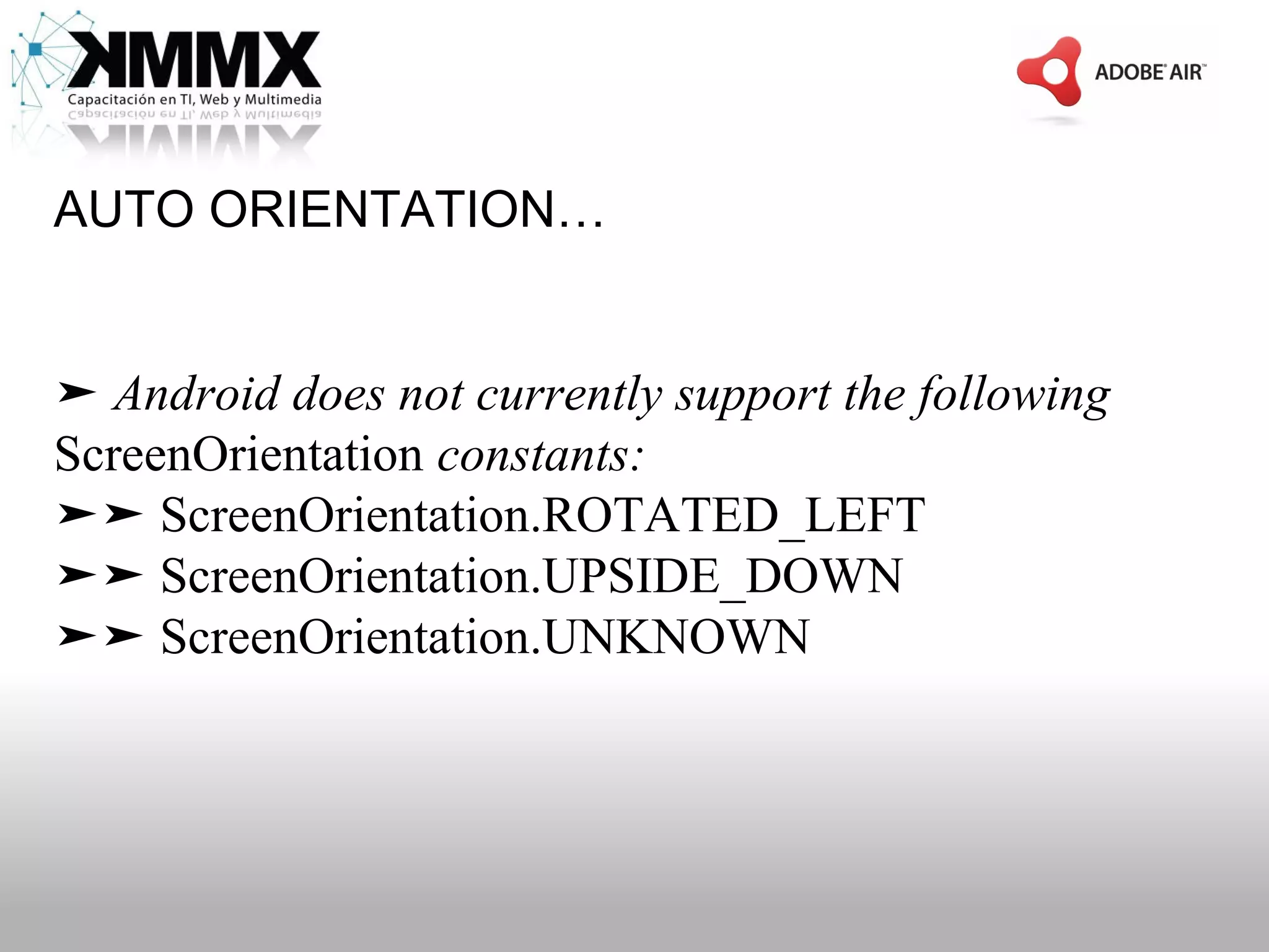 AUTO ORIENTATION…


➤ Android does not currently support the following
ScreenOrientation constants:
➤➤ ScreenOrientation.ROTATED_LEFT
➤➤ ScreenOrientation.UPSIDE_DOWN
➤➤ ScreenOrientation.UNKNOWN
 