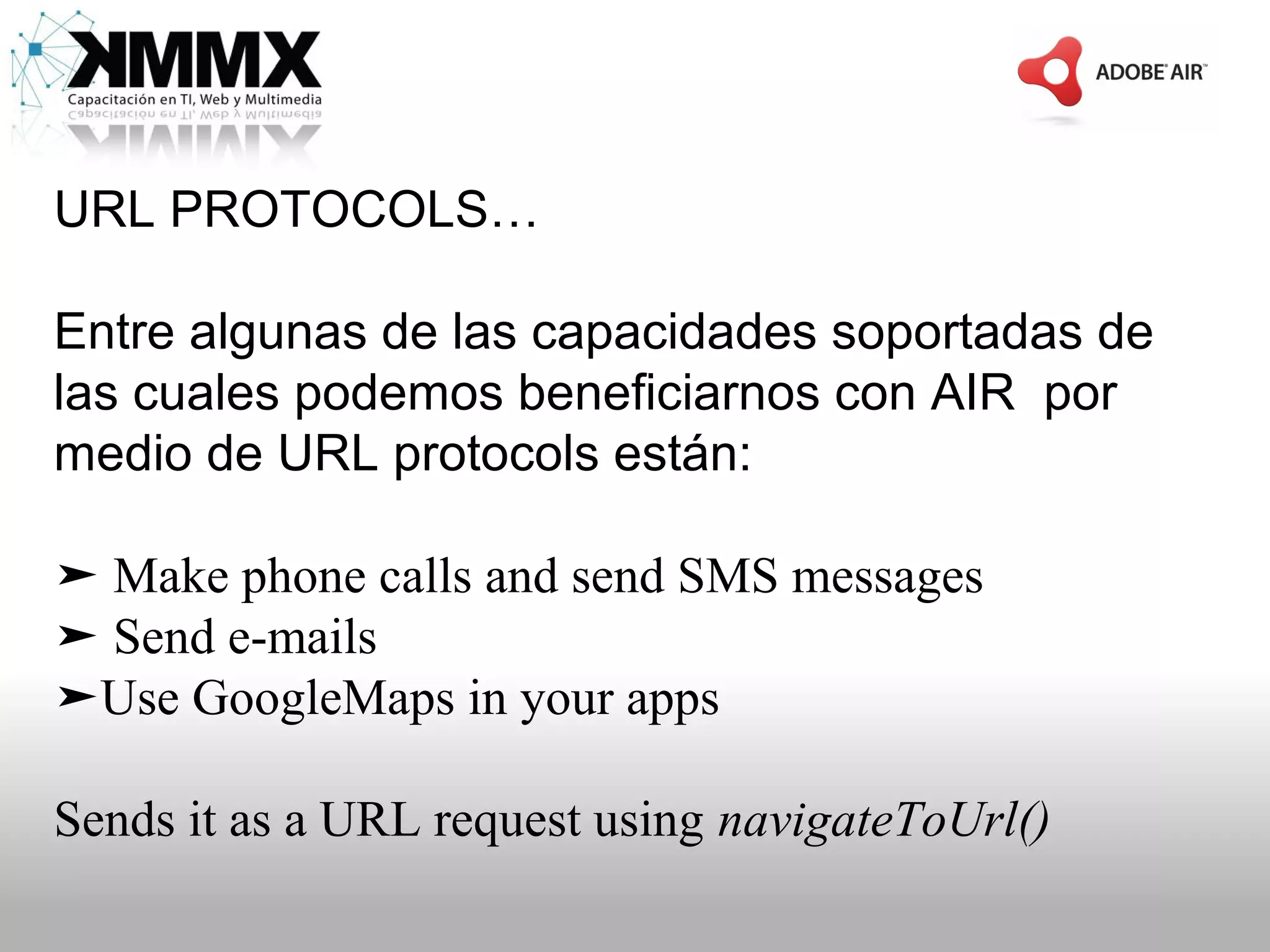 URL PROTOCOLS…

Entre algunas de las capacidades soportadas de
las cuales podemos beneficiarnos con AIR por
medio de URL protocols están:

➤ Make phone calls and send SMS messages
➤ Send e-mails
➤Use GoogleMaps in your apps

Sends it as a URL request using navigateToUrl()
 