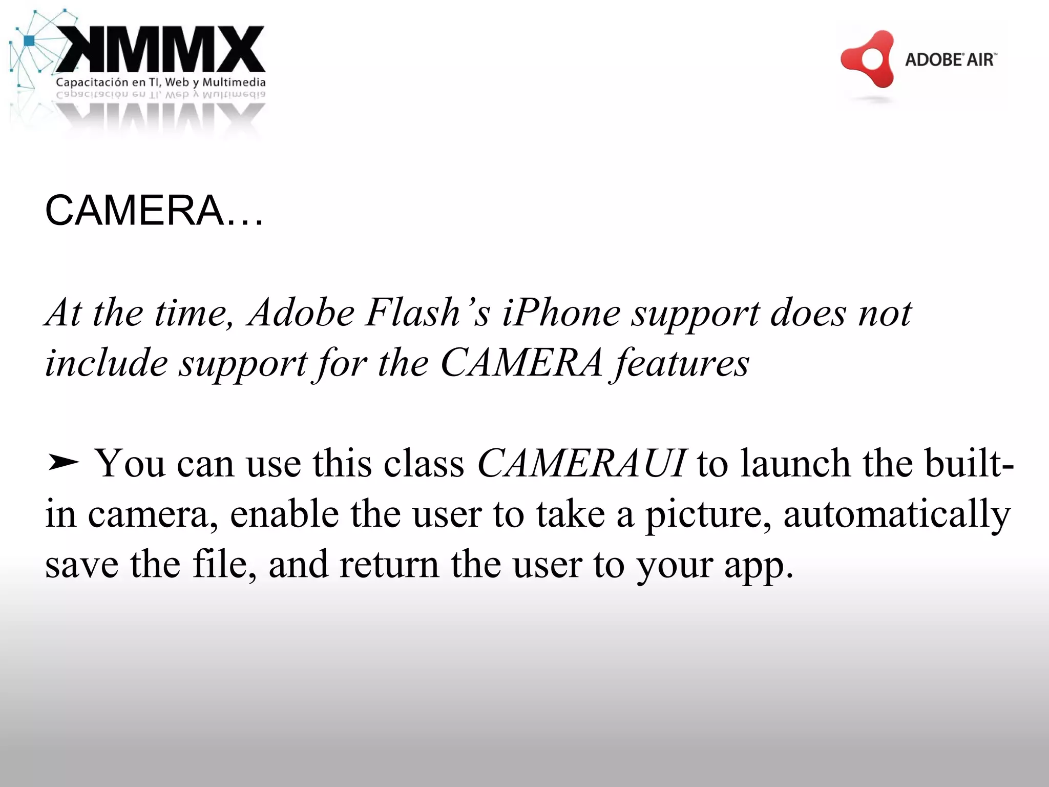 CAMERA…

At the time, Adobe Flash’s iPhone support does not
include support for the CAMERA features

➤ You can use this class CAMERAUI to launch the built-
in camera, enable the user to take a picture, automatically
save the file, and return the user to your app.
 