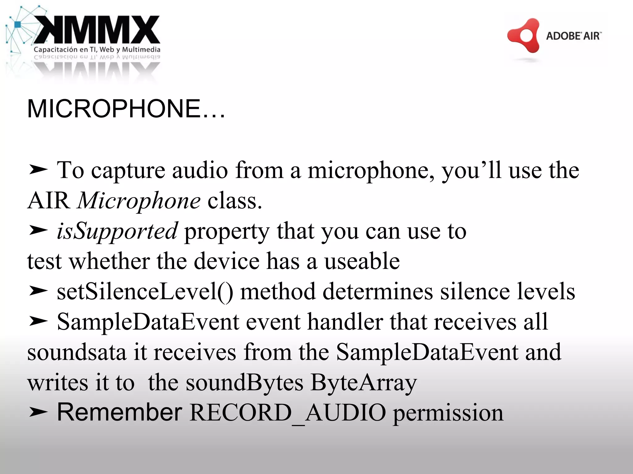 MICROPHONE…

➤ To capture audio from a microphone, you’ll use the
AIR Microphone class.
➤ isSupported property that you can use to
test whether the device has a useable
➤ setSilenceLevel() method determines silence levels
➤ SampleDataEvent event handler that receives all
soundsata it receives from the SampleDataEvent and
writes it to the soundBytes ByteArray
➤ Remember RECORD_AUDIO permission
 