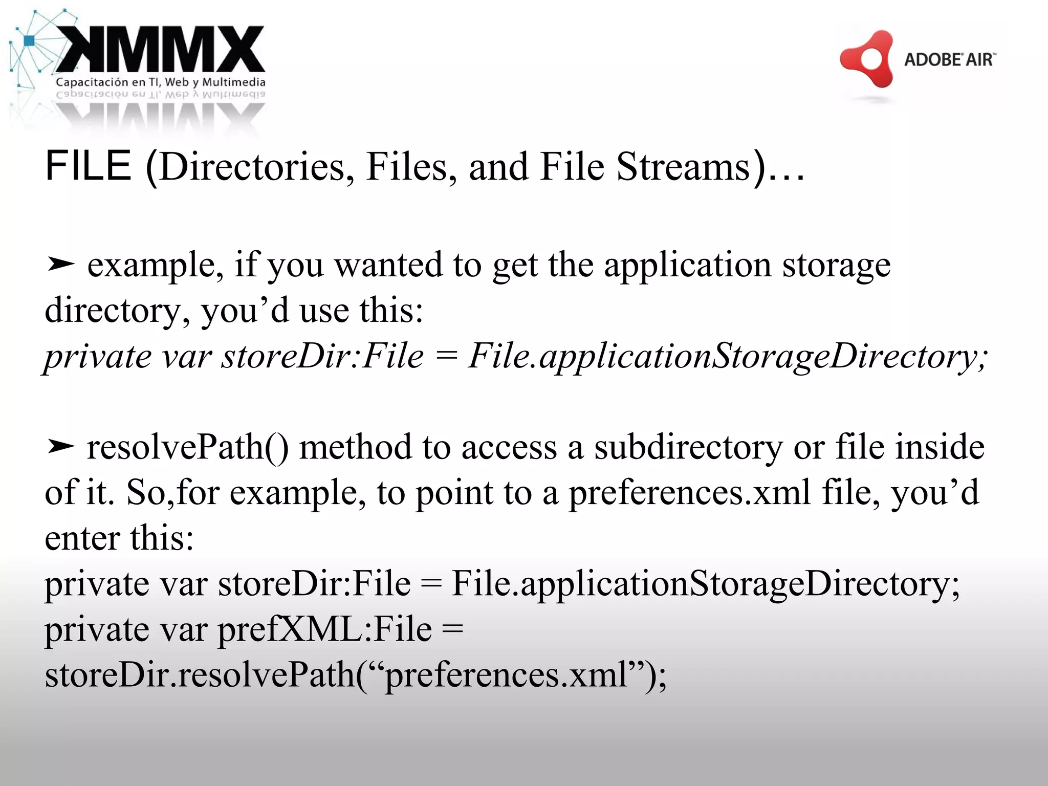 FILE (Directories, Files, and File Streams)…

➤ example, if you wanted to get the application storage
directory, you’d use this:
private var storeDir:File = File.applicationStorageDirectory;

➤ resolvePath() method to access a subdirectory or file inside
of it. So,for example, to point to a preferences.xml file, you’d
enter this:
private var storeDir:File = File.applicationStorageDirectory;
private var prefXML:File =
storeDir.resolvePath(“preferences.xml”);
 