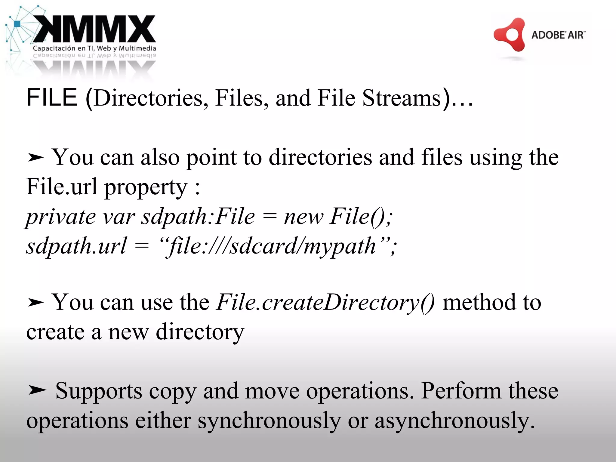 FILE (Directories, Files, and File Streams)…

➤ You can also point to directories and files using the
File.url property :
private var sdpath:File = new File();
sdpath.url = “file:///sdcard/mypath”;

➤ You can use the File.createDirectory() method to
create a new directory

➤ Supports copy and move operations. Perform these
operations either synchronously or asynchronously.
 
