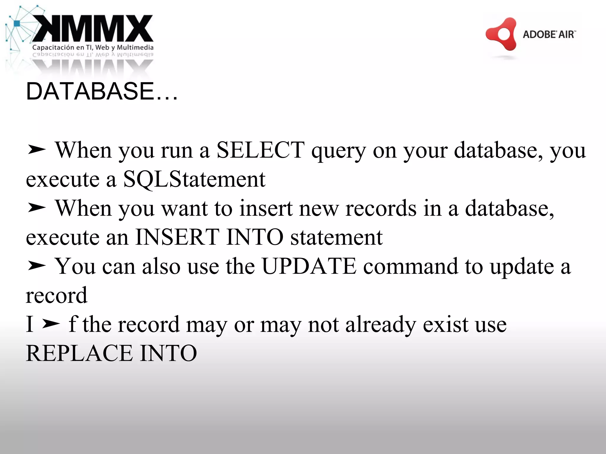DATABASE…

➤ When you run a SELECT query on your database, you
execute a SQLStatement
➤ When you want to insert new records in a database,
execute an INSERT INTO statement
➤ You can also use the UPDATE command to update a
record
I ➤ f the record may or may not already exist use
REPLACE INTO
 