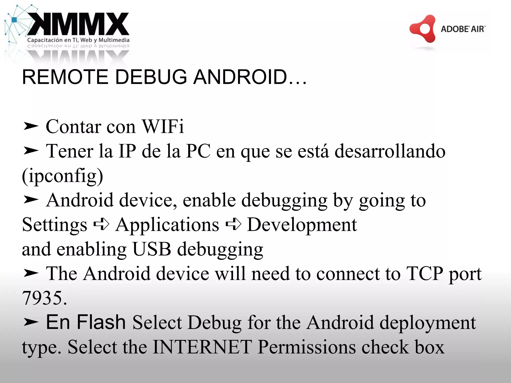 REMOTE DEBUG ANDROID…

➤ Contar con WIFi
➤ Tener la IP de la PC en que se está desarrollando
(ipconfig)
➤ Android device, enable debugging by going to
Settings ➪ Applications ➪ Development
and enabling USB debugging
➤ The Android device will need to connect to TCP port
7935.
➤ En Flash Select Debug for the Android deployment
type. Select the INTERNET Permissions check box
 