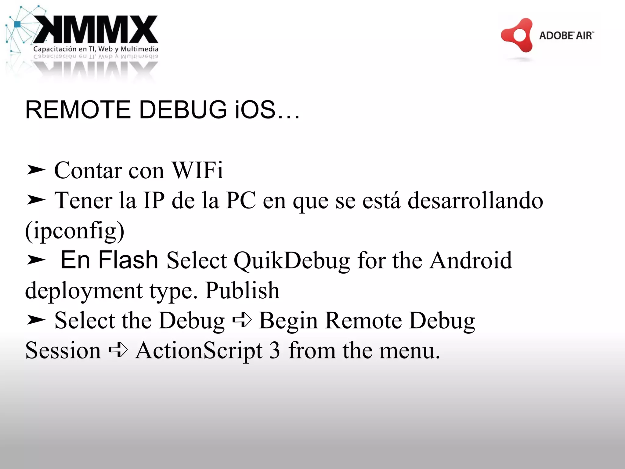 REMOTE DEBUG iOS…

➤ Contar con WIFi
➤ Tener la IP de la PC en que se está desarrollando
(ipconfig)
➤ En Flash Select QuikDebug for the Android
deployment type. Publish
➤ Select the Debug ➪ Begin Remote Debug
Session ➪ ActionScript 3 from the menu.
 