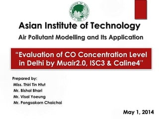 Asian Institute of Technology
Air Pollutant Modelling and Its Application
“Evaluation of CO Concentration Level
in Delhi by Muair2.0, ISC3 & Caline4”
Prepared by:
Miss. Thiri Tin Htut
Mr. Bishal Bhari
Mr. Visal Yoeung
Mr. Pongsakorn Chaichai
May 1, 2014
 