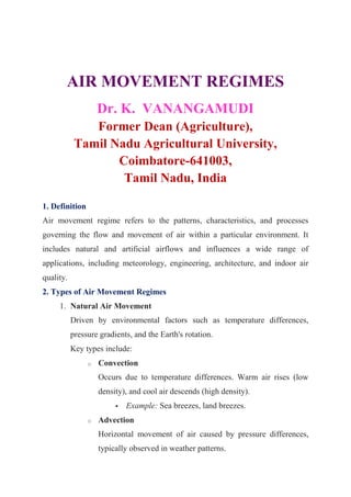 AIR MOVEMENT REGIMES
Dr. K. VANANGAMUDI
Former Dean (Agriculture),
Tamil Nadu Agricultural University,
Coimbatore-641003,
Tamil Nadu, India
1. Definition
Air movement regime refers to the patterns, characteristics, and processes
governing the flow and movement of air within a particular environment. It
includes natural and artificial airflows and influences a wide range of
applications, including meteorology, engineering, architecture, and indoor air
quality.
2. Types of Air Movement Regimes
1. Natural Air Movement
Driven by environmental factors such as temperature differences,
pressure gradients, and the Earth's rotation.
Key types include:
o Convection
Occurs due to temperature differences. Warm air rises (low
density), and cool air descends (high density).
 Example: Sea breezes, land breezes.
o Advection
Horizontal movement of air caused by pressure differences,
typically observed in weather patterns.
 