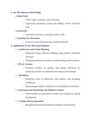 4. Air Movement in Meteorology
 Global Scale
o Trade winds, westerlies, polar easterlies.
o Large-scale circulation systems like Hadley, Ferrel, and Polar
cells.
 Local Scale
o Land and sea breezes, mountain-valley winds.
 Turbulent Air Movement
o Crucial in cloud formation and weather prediction.
5. Applications of Air Movement Regimes
1. Architecture and Urban Planning
o Designing energy-efficient buildings using natural ventilation
strategies.
o Mitigating urban heat islands by understanding airflow patterns.
2. HVAC Systems
o Ensuring comfort, air quality, and energy efficiency by
optimizing airflow in residential and commercial buildings.
3. Agriculture
o Protecting crops by predicting wind patterns and designing
windbreaks.
o Enhancing greenhouse ventilation for controlled environments.
4. Environmental Monitoring and Pollution Control
o Understanding air movement to model and mitigate the spread
of pollutants.
5. Aviation and Aerodynamics
o Designing aircraft and predicting turbulence during flights.
 